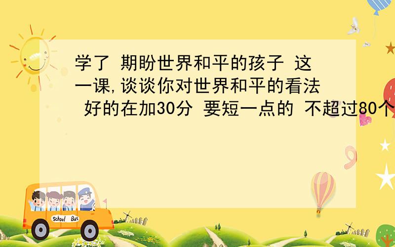 学了 期盼世界和平的孩子 这一课,谈谈你对世界和平的看法 好的在加30分 要短一点的 不超过80个字