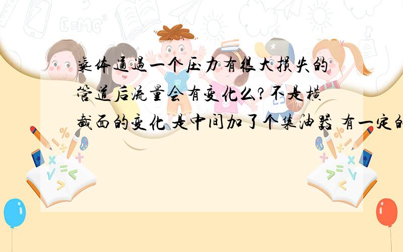 气体通过一个压力有很大损失的管道后流量会有变化么?不是横截面的变化 是中间加了个集油器 有一定的压力损失…