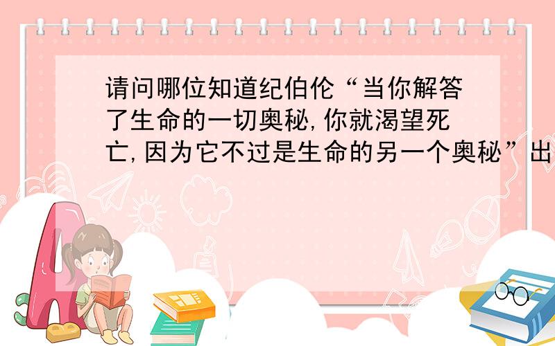 请问哪位知道纪伯伦“当你解答了生命的一切奥秘,你就渴望死亡,因为它不过是生命的另一个奥秘”出处?