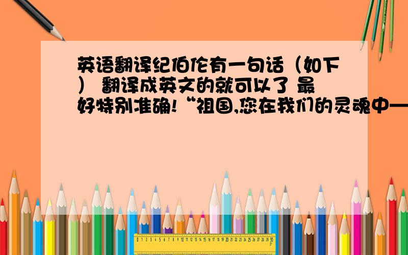 英语翻译纪伯伦有一句话（如下） 翻译成英文的就可以了 最好特别准确!“祖国,您在我们的灵魂中——是火,是光；您在我的胸膛里——是我悸动的心脏.”