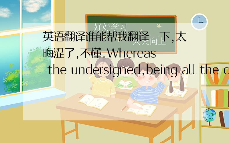 英语翻译谁能帮我翻译一下,太晦涩了,不懂.Whereas the undersigned,being all the director(S) of the Company,wish to adopt the following resolutions in writing,this instrument to have the same force and effect as if the actions herein re