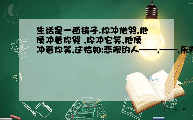 生活是一面镜子.你冲他哭,他便冲着你哭 ,你冲它笑,他便冲着你笑,这恰如:悲观的人——,——,乐观的人~乐观的人把困难视为垫脚石,一步步走向胜利的彼岸,求悲观的人