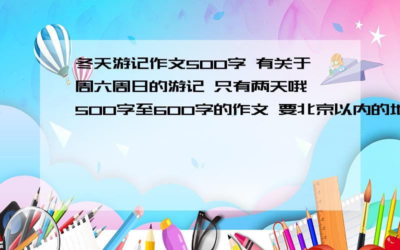 冬天游记作文500字 有关于周六周日的游记 只有两天哦 500字至600字的作文 要北京以内的地方快!