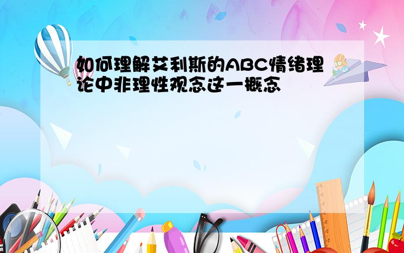 如何理解艾利斯的ABC情绪理论中非理性观念这一概念