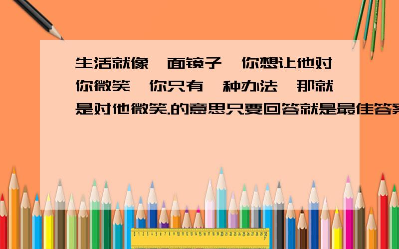 生活就像一面镜子,你想让他对你微笑,你只有一种办法,那就是对他微笑.的意思只要回答就是最佳答案（第一名）