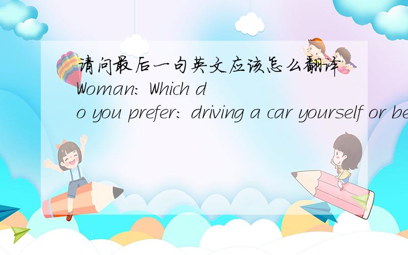 请问最后一句英文应该怎么翻译Woman: Which do you prefer: driving a car yourself or being a passenger?Man: Well—that depends. I enjoy driving, especially on long empty roads where I can go nice and fast. But I'm not very fond of sitting