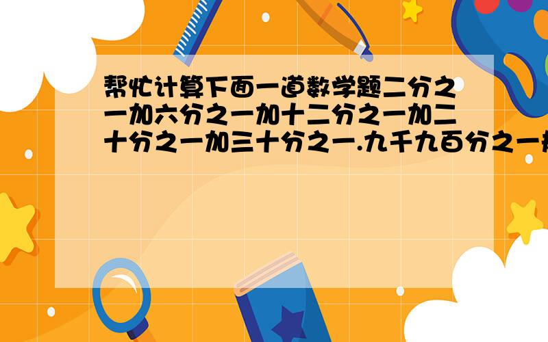 帮忙计算下面一道数学题二分之一加六分之一加十二分之一加二十分之一加三十分之一.九千九百分之一规律是分母每次加四,加六,加八,加十.十万火急!今天晚上八点半要,我再线等