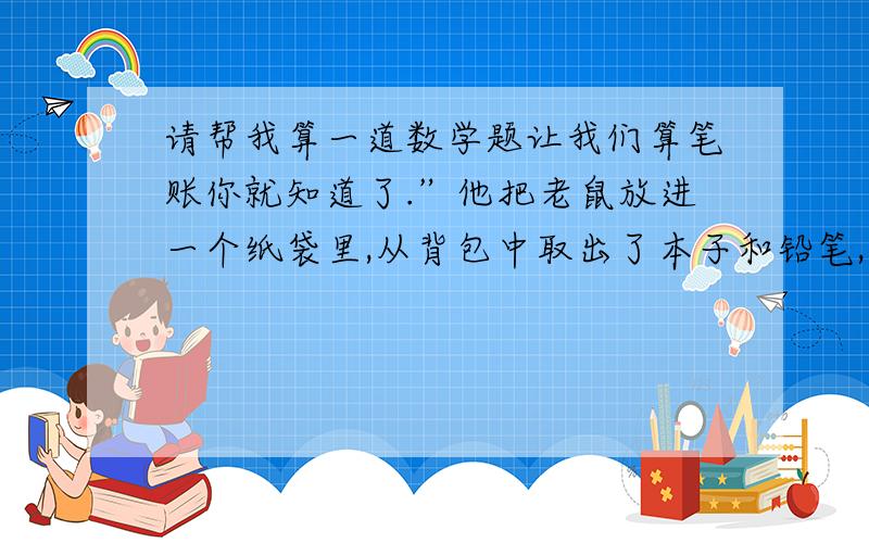 请帮我算一道数学题让我们算笔账你就知道了.”他把老鼠放进一个纸袋里,从背包中取出了本子和铅笔,“一对旅鼠从三月份开始生育,假使它们一年中生了7窝,每窝12只,一共84只,这是它们的第