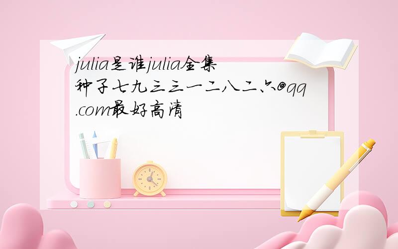 julia是谁julia全集种子七九三三一二八二六@qq.com最好高清