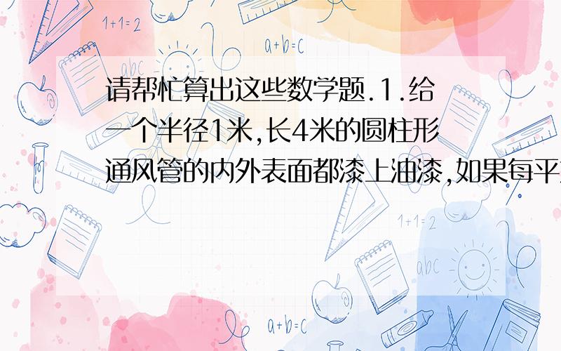 请帮忙算出这些数学题.1.给一个半径1米,长4米的圆柱形通风管的内外表面都漆上油漆,如果每平方米需用油漆0.2千克,漆这个通风管需要油漆多少千克?2.要制作一个圆柱形的茶叶罐,至少需要多