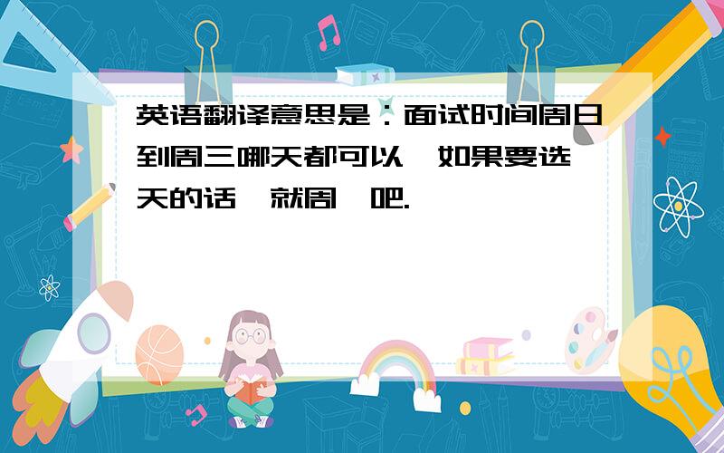 英语翻译意思是：面试时间周日到周三哪天都可以,如果要选一天的话,就周一吧.