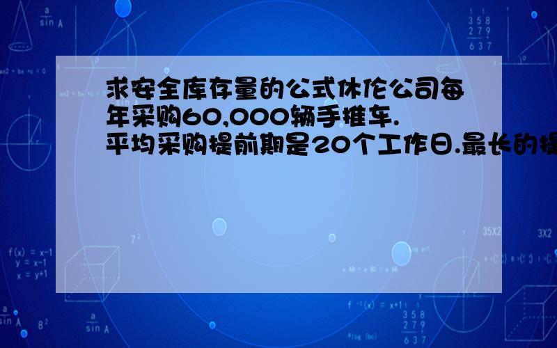 求安全库存量的公式休伦公司每年采购60,000辆手推车.平均采购提前期是20个工作日.最长的提前期是27个工作日.公司每年有240个工作日.5、休伦公司应该持有的安全存货量是：A、5,000单位 B、6,