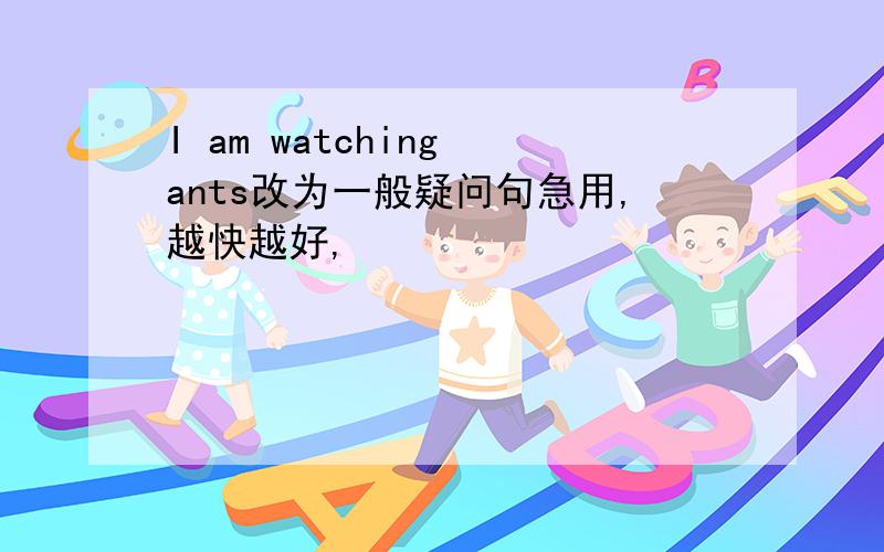 I am watching ants改为一般疑问句急用,越快越好,