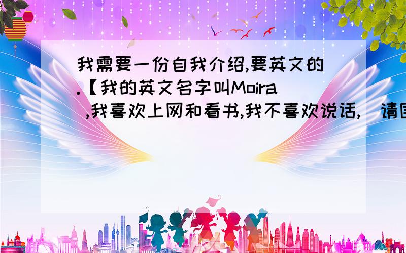 我需要一份自我介绍,要英文的.【我的英文名字叫Moira ,我喜欢上网和看书,我不喜欢说话,]请围绕这个帮我写一个英文自我介绍,短点，我只有一分钟的时间自我介绍