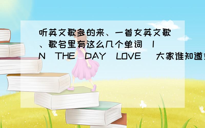 听英文歌多的来、一首女英文歌、歌名里有这么几个单词  IN  THE  DAY  LOVE   大家谁知道或者有类似的歌名都说出来阿.谢谢了