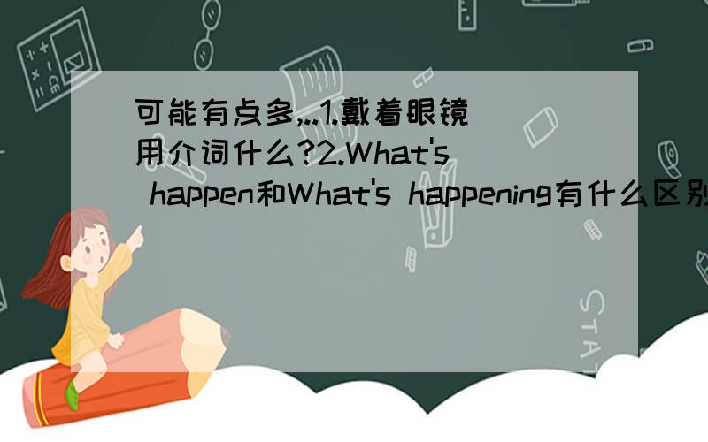 可能有点多,..1.戴着眼镜用介词什么?2.What's happen和What's happening有什么区别?3.不论任何情况,具体到某一天都用on吗?例如：Last sunday用on吗?（介绍一下日期的介词的用法）4.open的现在分词?5.He is