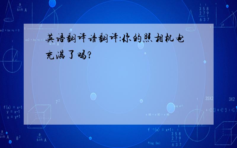 英语翻译请翻译：你的照相机电充满了吗?