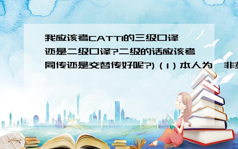 我应该考CATTI的三级口译还是二级口译?二级的话应该考同传还是交替传好呢?)（1）本人为,非英语专业的广东大三学生（2）已过四、六级,均为600分以上 （3）四六级口语成绩为A-------------------