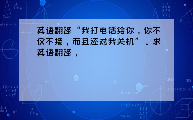 英语翻译“我打电话给你，你不仅不接，而且还对我关机”。求英语翻译，