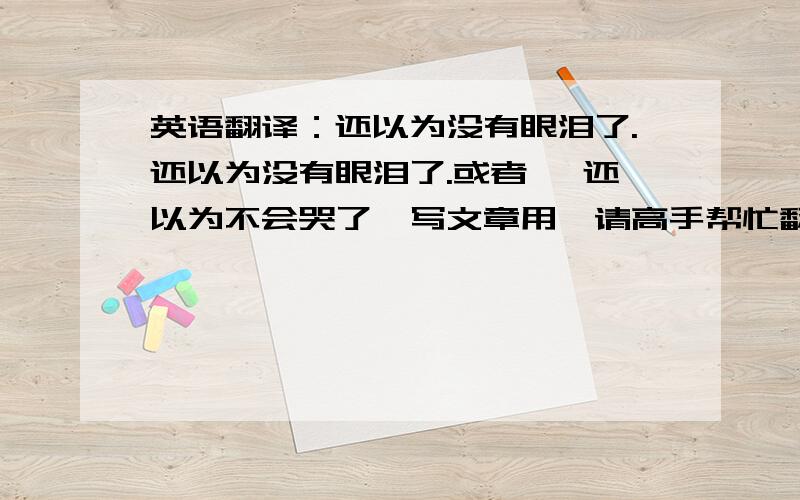 英语翻译：还以为没有眼泪了.还以为没有眼泪了.或者 ,还以为不会哭了,写文章用,请高手帮忙翻译,用古语或者写的优美一点的加分.谢谢.