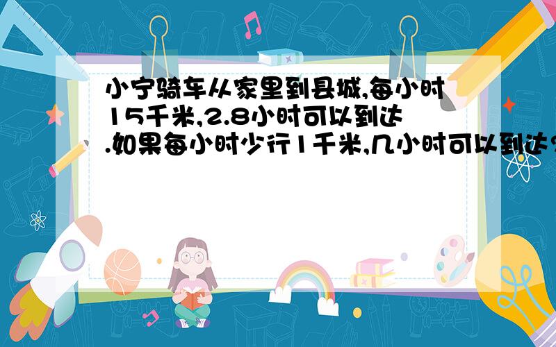 小宁骑车从家里到县城,每小时15千米,2.8小时可以到达.如果每小时少行1千米,几小时可以到达?用比例解