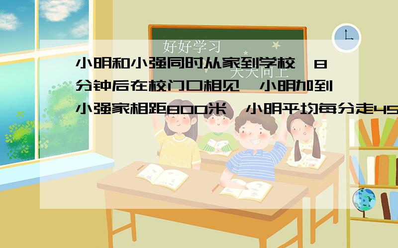 小明和小强同时从家到学校,8分钟后在校门口相见,小明加到小强家相距800米,小明平均每分走45米小强多少