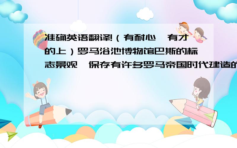 准确英语翻译!（有耐心、有才的上）罗马浴池博物馆巴斯的标志景观,保存有许多罗马帝国时代建造的精美温泉浴室,这里有位于地面下6公尺的大浴池（Great Bath）、国王浴池（King's Bath）的温