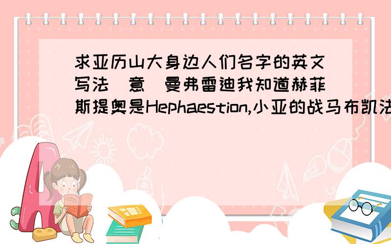 求亚历山大身边人们名字的英文写法[意]曼弗雷迪我知道赫菲斯提奥是Hephaestion,小亚的战马布凯法拉斯似乎是Bucephalus,但是其他人．．．马其顿子弟兵：佩尔迪卡,塞雷乌科斯,雷奥纳托斯,吕西