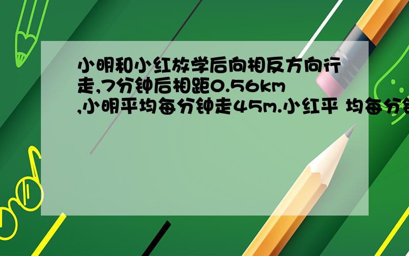 小明和小红放学后向相反方向行走,7分钟后相距0.56km,小明平均每分钟走45m.小红平 均每分钟走多少米?小明和小红放学后向相反方向行走,7分钟后相距0.56km,小明平均每分钟走45m.小红平均每分钟