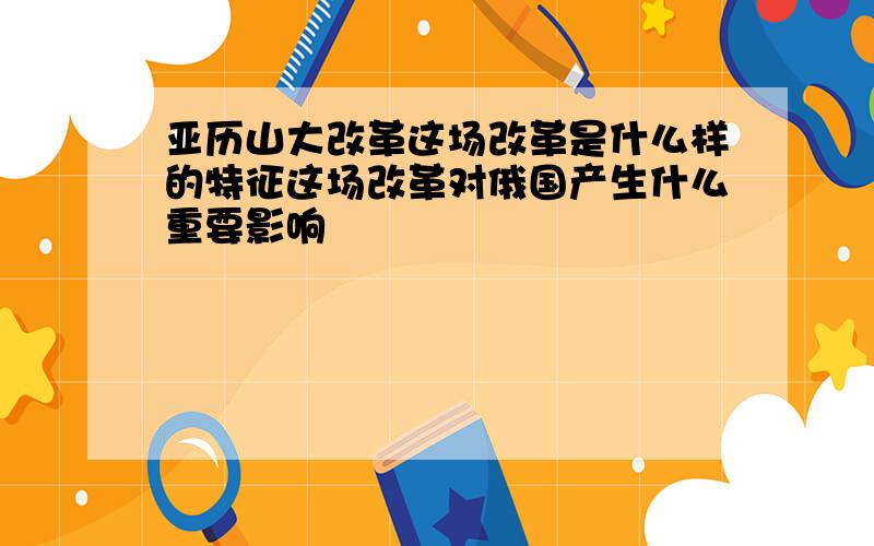 亚历山大改革这场改革是什么样的特征这场改革对俄国产生什么重要影响