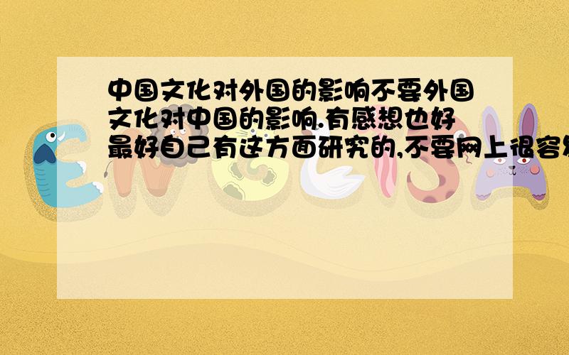 中国文化对外国的影响不要外国文化对中国的影响.有感想也好最好自己有这方面研究的,不要网上很容易就找到的比如一楼的那篇