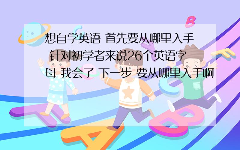 想自学英语 首先要从哪里入手 针对初学者来说26个英语字母 我会了 下一步 要从哪里入手啊