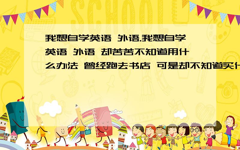 我想自学英语 外语.我想自学英语 外语 却苦苦不知道用什么办法 曾经跑去书店 可是却不知道买什么书 想着电视上别人听碟然后自学外语 想学 却也不知道买什么 工作上有点时间 却浪费掉