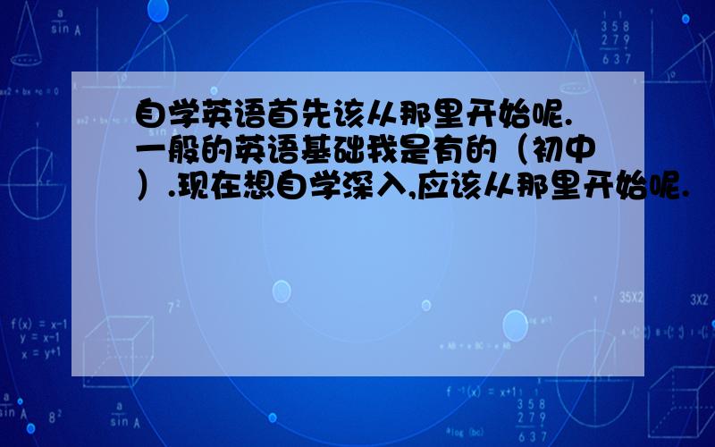 自学英语首先该从那里开始呢.一般的英语基础我是有的（初中）.现在想自学深入,应该从那里开始呢.