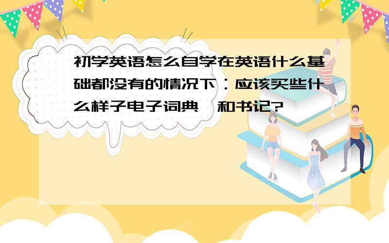 初学英语怎么自学在英语什么基础都没有的情况下：应该买些什么样子电子词典,和书记?