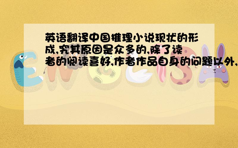 英语翻译中国推理小说现状的形成,究其原因是众多的,除了读者的阅读喜好,作者作品自身的问题以外,市场外围也有众多的不可控因素.媒体把目光大多集中于所谓的名家和老作者,而对于新人