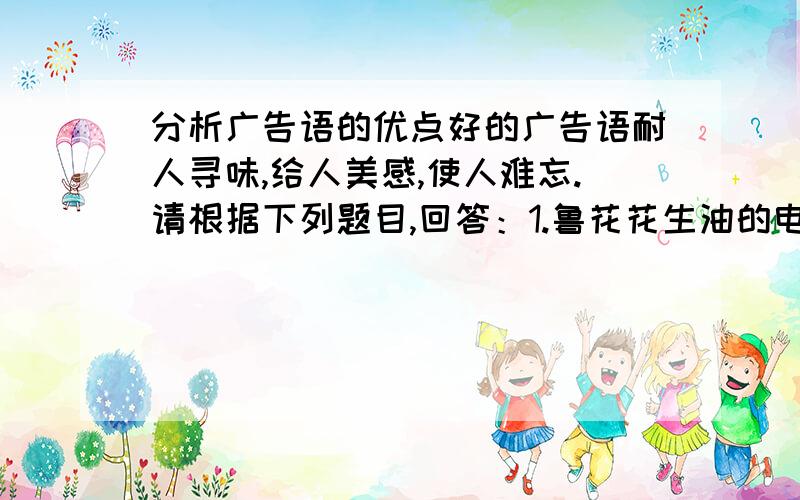 分析广告语的优点好的广告语耐人寻味,给人美感,使人难忘.请根据下列题目,回答：1.鲁花花生油的电视广告词简洁明了,上口好记.开始的广告词是“滴滴鲁花,香飘万家”,后来改为“滴滴鲁花