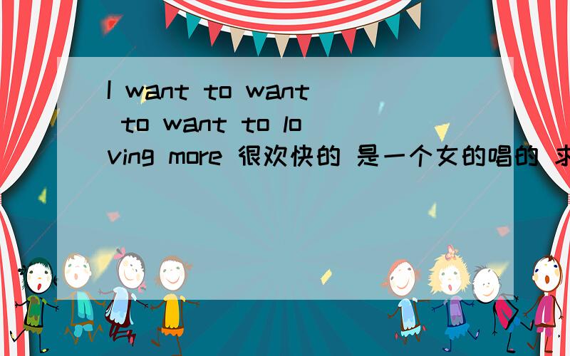 I want to want to want to loving more 很欢快的 是一个女的唱的 求名字 快速求亲们帮解答是首中文歌 唱的声音比较浑厚 类似舞曲吧