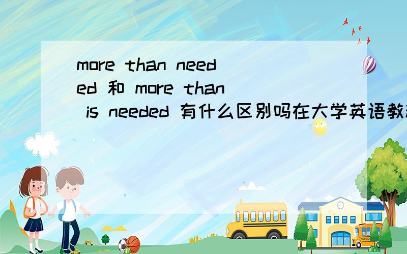 more than needed 和 more than is needed 有什么区别吗在大学英语教程第三册里 233页第四行 有more than is needed的说法