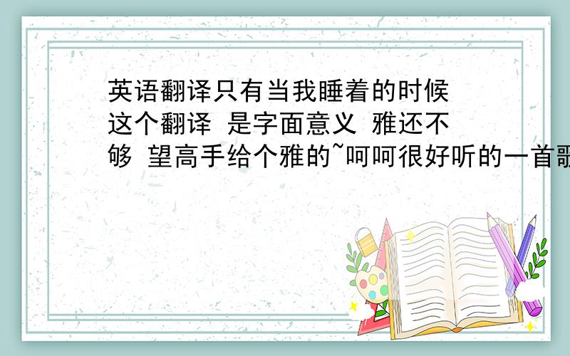 英语翻译只有当我睡着的时候 这个翻译 是字面意义 雅还不够 望高手给个雅的~呵呵很好听的一首歌 很喜欢~建议听下 呵呵 不错哦 《 红字》里 也有 印象深刻 歌迷们 翻译的是 只是当我入睡