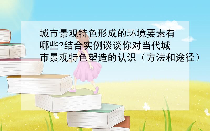 城市景观特色形成的环境要素有哪些?结合实例谈谈你对当代城市景观特色塑造的认识（方法和途径）