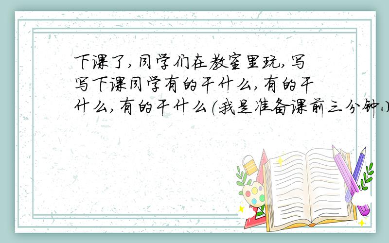 下课了,同学们在教室里玩,写写下课同学有的干什么,有的干什么,有的干什么（我是准备课前三分钟小故事,感激你们啦,在7点半前,我还要把它背出来呢!我是要演讲的 我要讲两分钟左右,大概20