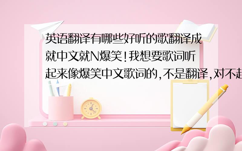 英语翻译有哪些好听的歌翻译成就中文就N爆笑!我想要歌词听起来像爆笑中文歌词的,不是翻译,对不起哦.