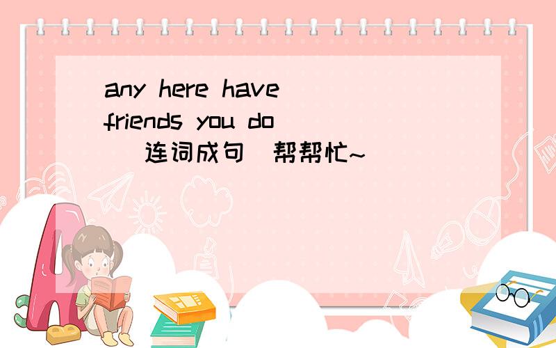 any here have friends you do （连词成句）帮帮忙~