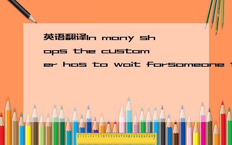 英语翻译In many shops the customer has to wait forsomeone to wait upon him.And when finally someclerk does design to notice you,you are made to fell as if you were interrupting him.