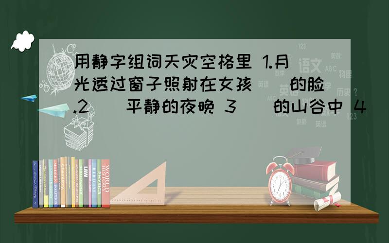 用静字组词天灾空格里 1.月光透过窗子照射在女孩（）的脸.2()平静的夜晚 3（）的山谷中 4（）的坐了一会