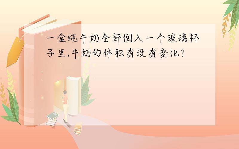 一盒纯牛奶全部倒入一个玻璃杯子里,牛奶的体积有没有变化?