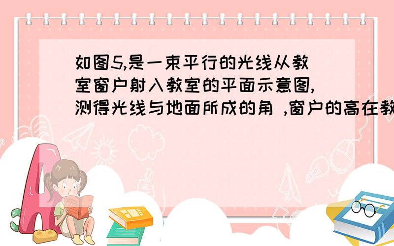 如图5,是一束平行的光线从教室窗户射入教室的平面示意图,测得光线与地面所成的角 ,窗户的高在教室地面如图5，是一束平行的光线从教室窗户射入教室的平面示意图，测得光线与地面所成