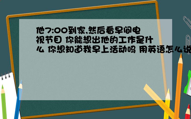 他7:00到家,然后看早间电视节目 你能想出他的工作是什么 你想知道我早上活动吗 用英语怎么说