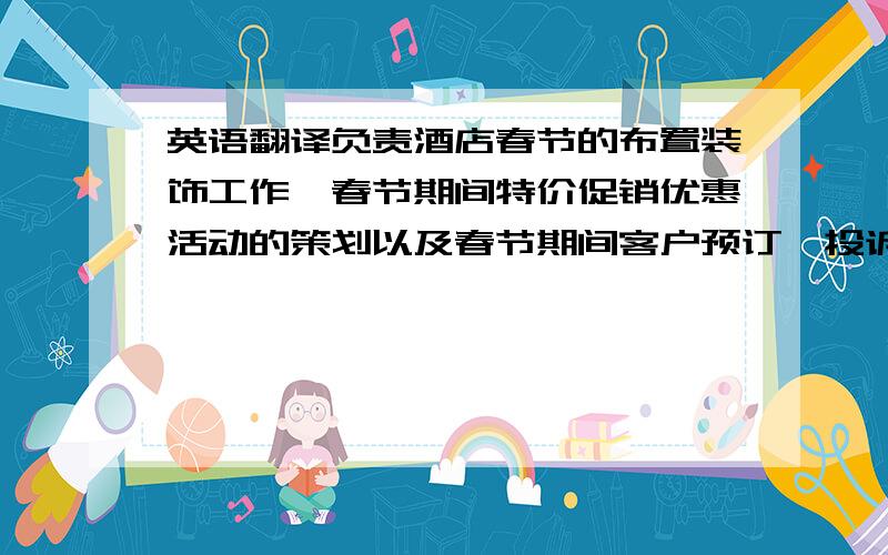 英语翻译负责酒店春节的布置装饰工作,春节期间特价促销优惠活动的策划以及春节期间客户预订、投诉等处理工作.